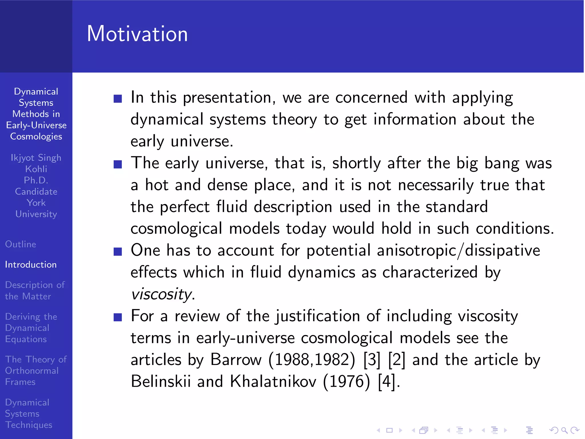 Dynamical
Systems
Methods in
Early-Universe
Cosmologies
Ikjyot Singh
Kohli
Ph.D.
Candidate
York
University
Outline
Introduction
Description of
the Matter
Deriving the
Dynamical
Equations
The Theory of
Orthonormal
Frames
Dynamical
Systems
Techniques
Motivation
In this presentation, we are concerned with applying
dynamical systems theory to get information about the
early universe.
The early universe, that is, shortly after the big bang was
a hot and dense place, and it is not necessarily true that
the perfect ﬂuid description used in the standard
cosmological models today would hold in such conditions.
One has to account for potential anisotropic/dissipative
eﬀects which in ﬂuid dynamics as characterized by
viscosity.
For a review of the justiﬁcation of including viscosity
terms in early-universe cosmological models see the
articles by Barrow (1988,1982) [3] [2] and the article by
Belinskii and Khalatnikov (1976) [4].
 