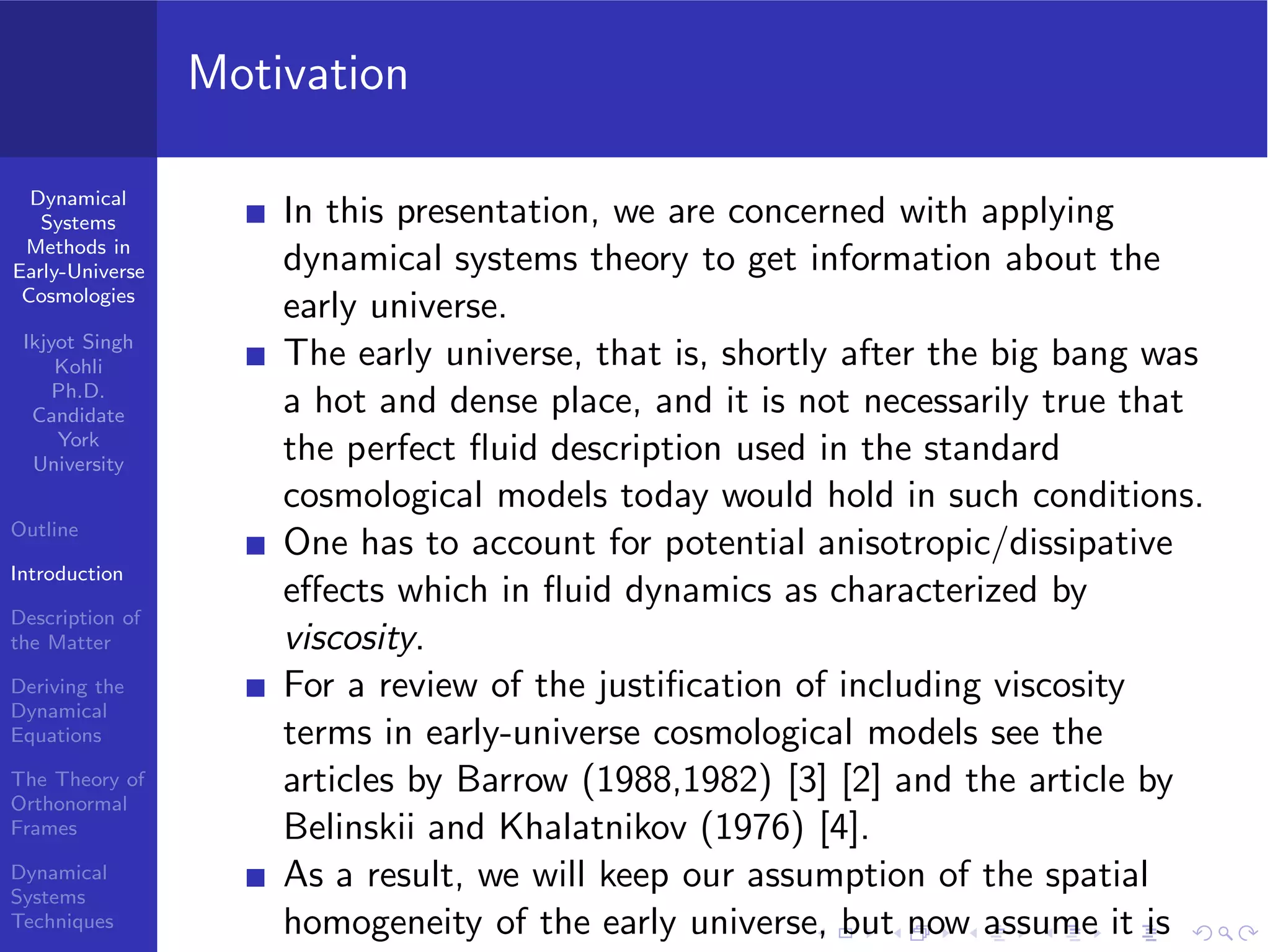 Dynamical
Systems
Methods in
Early-Universe
Cosmologies
Ikjyot Singh
Kohli
Ph.D.
Candidate
York
University
Outline
Introduction
Description of
the Matter
Deriving the
Dynamical
Equations
The Theory of
Orthonormal
Frames
Dynamical
Systems
Techniques
Motivation
In this presentation, we are concerned with applying
dynamical systems theory to get information about the
early universe.
The early universe, that is, shortly after the big bang was
a hot and dense place, and it is not necessarily true that
the perfect ﬂuid description used in the standard
cosmological models today would hold in such conditions.
One has to account for potential anisotropic/dissipative
eﬀects which in ﬂuid dynamics as characterized by
viscosity.
For a review of the justiﬁcation of including viscosity
terms in early-universe cosmological models see the
articles by Barrow (1988,1982) [3] [2] and the article by
Belinskii and Khalatnikov (1976) [4].
As a result, we will keep our assumption of the spatial
homogeneity of the early universe, but now assume it is
 