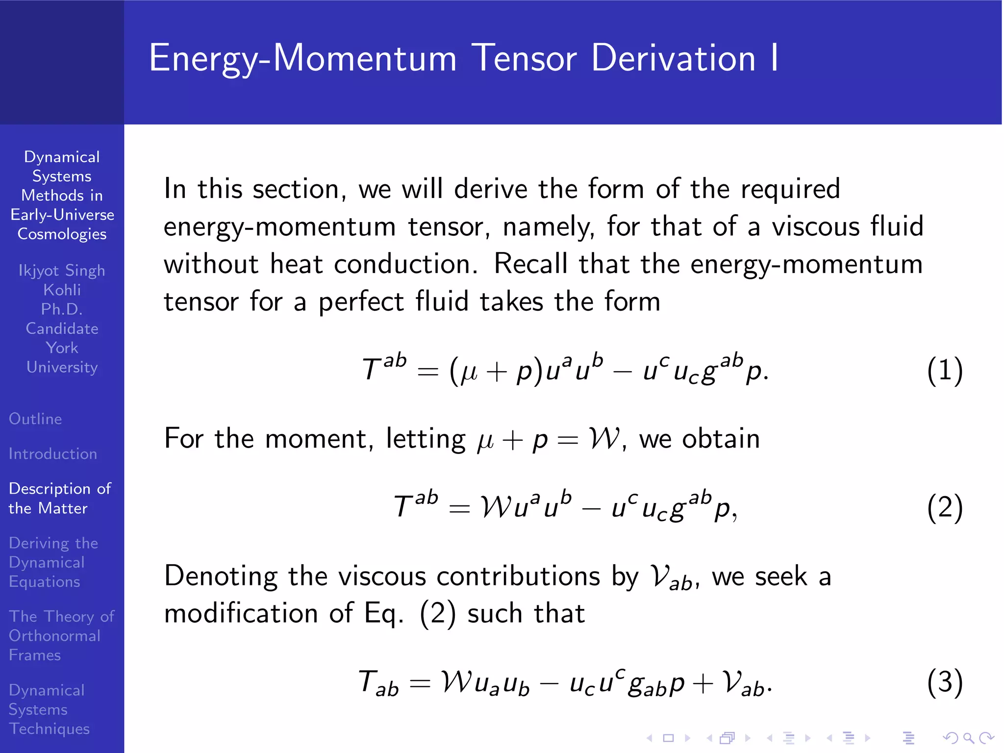 Dynamical
Systems
Methods in
Early-Universe
Cosmologies
Ikjyot Singh
Kohli
Ph.D.
Candidate
York
University
Outline
Introduction
Description of
the Matter
Deriving the
Dynamical
Equations
The Theory of
Orthonormal
Frames
Dynamical
Systems
Techniques
Energy-Momentum Tensor Derivation I
In this section, we will derive the form of the required
energy-momentum tensor, namely, for that of a viscous ﬂuid
without heat conduction. Recall that the energy-momentum
tensor for a perfect ﬂuid takes the form
Tab
= (µ + p)ua
ub
− uc
ucgab
p. (1)
For the moment, letting µ + p = W, we obtain
Tab
= Wua
ub
− uc
ucgab
p, (2)
Denoting the viscous contributions by Vab, we seek a
modiﬁcation of Eq. (2) such that
Tab = Wuaub − ucuc
gabp + Vab. (3)
 