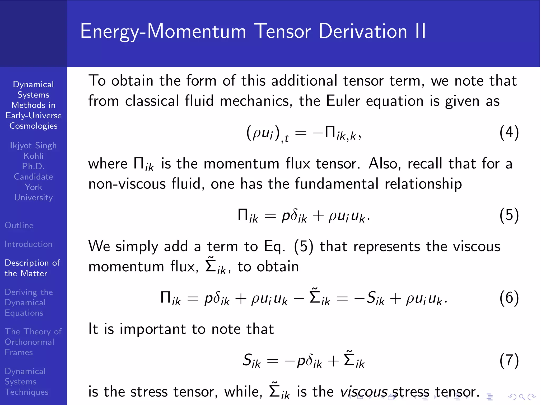 Dynamical
Systems
Methods in
Early-Universe
Cosmologies
Ikjyot Singh
Kohli
Ph.D.
Candidate
York
University
Outline
Introduction
Description of
the Matter
Deriving the
Dynamical
Equations
The Theory of
Orthonormal
Frames
Dynamical
Systems
Techniques
Energy-Momentum Tensor Derivation II
To obtain the form of this additional tensor term, we note that
from classical ﬂuid mechanics, the Euler equation is given as
(ρui ),t = −Πik,k, (4)
where Πik is the momentum ﬂux tensor. Also, recall that for a
non-viscous ﬂuid, one has the fundamental relationship
Πik = pδik + ρui uk. (5)
We simply add a term to Eq. (5) that represents the viscous
momentum ﬂux, ˜Σik, to obtain
Πik = pδik + ρui uk − ˜Σik = −Sik + ρui uk. (6)
It is important to note that
Sik = −pδik + ˜Σik (7)
is the stress tensor, while, ˜Σik is the viscous stress tensor.
 