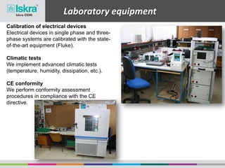 Laboratory equipment
Calibration of electrical devices
Electrical devices in single phase and three-
phase systems are calibrated with the state-
of-the-art equipment (Fluke).
Climatic tests
We implement advanced climatic tests
(temperature, humidity, dissipation, etc.).
CE conformity
We perform conformity assessment
procedures in compliance with the CE
directive.
 