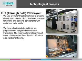 Technological process
THT (Through hole) PCB layout
• We use STRECKFUSS machines to prepare
classic components. Such machines are used
for cutting and bending components with
radial and axial leads.
• We have also installed machines for
preparation of integrated circuits and
transistors. The machine for making through-
holes of dimensions from 5 mm to 25 mm is
also worth mentioning.
 