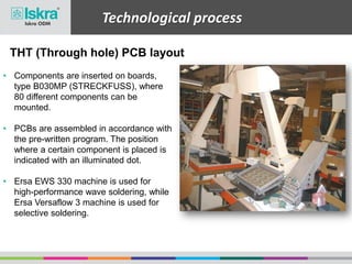Technological process
• Components are inserted on boards,
type B030MP (STRECKFUSS), where
80 different components can be
mounted.
• PCBs are assembled in accordance with
the pre-written program. The position
where a certain component is placed is
indicated with an illuminated dot.
• Ersa EWS 330 machine is used for
high-performance wave soldering, while
Ersa Versaflow 3 machine is used for
selective soldering.
THT (Through hole) PCB layout
 