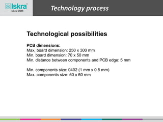Technology process
Technological possibilities
PCB dimensions:
Max. board dimension: 250 x 300 mm
Min. board dimension: 70 x 50 mm
Min. distance between components and PCB edge: 5 mm
Min. components size: 0402 (1 mm x 0.5 mm)
Max. components size: 60 x 60 mm
 