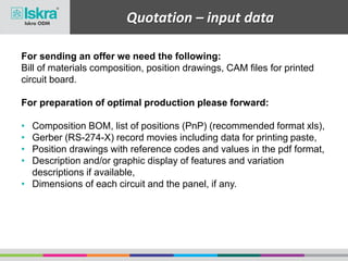 Quotation – input data
For sending an offer we need the following:
Bill of materials composition, position drawings, CAM files for printed
circuit board.
For preparation of optimal production please forward:
• Composition BOM, list of positions (PnP) (recommended format xls),
• Gerber (RS-274-X) record movies including data for printing paste,
• Position drawings with reference codes and values in the pdf format,
• Description and/or graphic display of features and variation
descriptions if available,
• Dimensions of each circuit and the panel, if any.
 