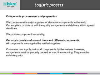 Logistic process
Components procurement and preparation
We cooperate with major suppliers of electronic components in the world.
Our suppliers provide us with the quality components and delivery within agreed
deadlines.
We provide component traceability.
Our stock consists of several thousand different components.
All components are supplied by verified suppliers.
Customers can supply part or all components by themselves. However,
components must be properly packed for machine mounting. They must be
suitable quality.
 