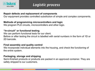 Logistic process
Repair defects and replacement of components
Our equipment provides controlled substitution of simple and complex components.
Methods of programming microcontrollers and logic
We program PLD circuits, microcontrollers and other logic.
“In-circuit” or functional testing
We can perform functional tests for our client.
Before or after testing the circuit is labelled with serial numbers in the form of 1D or
2D barcode.
Final assembly and quality control
We incorporate individual elements into the housing, and check the functioning of
the entire system.
Packaging, storage and shipping
Semi-finished products or products are packed in an approved container. They are
safely shipped to our customers.
 
