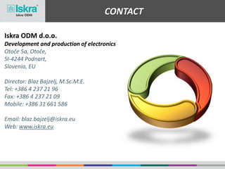 CONTACT
Iskra ODM d.o.o.
Development and production of electronics
Otoče 5a, Otoče,
SI-4244 Podnart,
Slovenia, EU
Director: Blaz Bajzelj, M.Sc.M.E.
Tel: +386 4 237 21 96
Fax: +386 4 237 21 09
Mobile: +386 31 661 586
Email: blaz.bajzelj@iskra.eu
Web: www.iskra.eu
 
