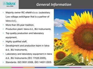 General Information
• Majority owner RC eNeM d.o.o. (subsidiary
Low voltage switchgear that is a partner of
Iskra d.d.),
• More than 65-year tradition,
• Production plant: Iskra d.d., BU Instruments,
• Top quality production and laboratory
equipment,
• Highly qualified staff,
• Development and production team in Iskra
d.d., BU Instruments,
• Laboratory and laboratory equipment in Iskra
d.d., BU Instruments (IEC 17025:2005),
• Standards: ISO 9001:2008, ISO 14001:2005
 