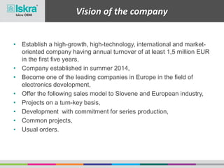 Vision of the company
• Establish a high-growth, high-technology, international and market-
oriented company having annual turnover of at least 1,5 million EUR
in the first five years,
• Company established in summer 2014,
• Become one of the leading companies in Europe in the field of
electronics development,
• Offer the following sales model to Slovene and European industry,
• Projects on a turn-key basis,
• Development with commitment for series production,
• Common projects,
• Usual orders.
 