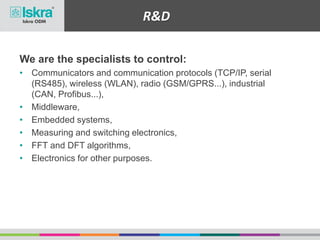 We are the specialists to control:
• Communicators and communication protocols (TCP/IP, serial
(RS485), wireless (WLAN), radio (GSM/GPRS...), industrial
(CAN, Profibus...),
• Middleware,
• Embedded systems,
• Measuring and switching electronics,
• FFT and DFT algorithms,
• Electronics for other purposes.
R&D
 