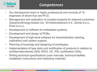 • Our development team is highly professional and consists of 15
engineers of whom four are Ph.D,
• Management and realization of complex projects for external customers
(Gazprom/Energy Assets Ltd., Eti Elektroelement d.d., Domel d.o.o.,
Entia d.o.o.),
• Development of software for embedded systems,
• Development and design of PCBs,
• Development of high-level software for industrialization (testing,
calibration) and system support,
• Planning of housings and designing of prototypes,
• Implementation of type tests and certification of products in relation to
certified laboratories (SIQ, ATEX, CE, PSL certification USA),
• Writing technical specifications (user manuals, technical leaflets,
installation instructions and marketing material).
Competences
 