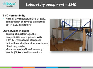 Laboratory equipment – EMC
EMC compatibility
• Preliminary measurements of EMC
compatibility of devices are carried
out In EMC laboratory.
Our services include:
• Testing of electromagnetic
compatibility in compliance with
IEC/EN international standards,
national standards and requirements
of industry sector,
• Measurements of low-frequency
events (flickers and harmonics).
 