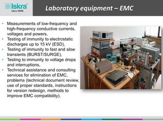 Laboratory equipment – EMC
• Measurements of low-frequency and
high-frequency conductive currents,
voltages and powers,
• Testing of immunity to electrostatic
discharges up to 15 kV (ESD),
• Testing of immunity to fast and slow
transients (BURST/SURGE),
• Testing to immunity to voltage drops
and interruptions,
• Technical assistance and consulting
services for elimination of EMC,
problems (technical document review,
use of proper standards, instructions
for version redesign, methods to
improve EMC compatibility).
 