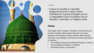 worship places:
• A place of worship is a specially
designed structure or space where
individuals or a group of people such as
a congregation come to perform acts of
devotion, veneration, or religious study.
Islam:
The English word "mosque" denotes a Muslim house of
worship. Muslims offer prayers (Namaz) in mosque .
Mosques are the places where Muslims offers prayers
five times a day. Besides, this there are three holy places
of Muslims.
• ∙The Masjid al-Haram (including the Kaaba), in Mecca;
• ∙The Al-Masjid an-Nabawi, in Medina
• ∙Al-Masjid al-Aqsa, in Jerusalum.
 