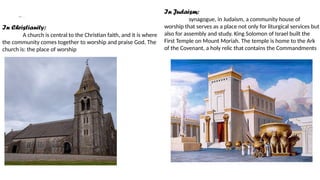 cont………..
In Christianity:
A church is central to the Christian faith, and it is where
the community comes together to worship and praise God. The
church is: the place of worship
In Judaism:
synagogue, in Judaism, a community house of
worship that serves as a place not only for liturgical services but
also for assembly and study. King Solomon of Israel built the
First Temple on Mount Moriah. The temple is home to the Ark
of the Covenant, a holy relic that contains the Commandments
 