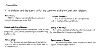 • The believes and the events which are common in all the Abrahamic religions.
Monotheism:
All three religions are monotheistic, meaning they
believe in the existence of one God.
.. Shared Prophets:
They all believe in many of the same prophets,
such as Abraham, Moses, and Noah.
Moral and Ethical Values:
They all emphasize moral and ethical values, such as
compassion, justice, charity, and the importance of leading
a righteous life.
Sacred sites:
They share certain sacred sites, particularly in the
Holy Land, such as Jerusalem, which holds significance for
all three religions.
Belief in Afterlife:
They all have beliefs in an afterlife, where individuals will
be judged based on their actions and faith.
Importance of Prayer:
Each religion places a strong emphasis on prayer and
regular communication with God.
Commonalities:
 