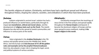 Spread and Influence:
The Semitic religions of Judaism, Christianity, and Islam have had a significant spread and influence
throughout history, shaping the cultures, societies, and civilizations in which they have been practiced.
Judaism:
Judaism originated in ancient Israel Judaism has had a
profound influence on world history, particularly through its
impact on monotheism, ethical and moral values, and the
development of religious texts such as the Torah. The Jewish
diaspora has also led to the spread of Jewish communities and
influence in various parts of the world.
Christianity:
Christianity emerged from the teachings of
Jesus Christ in the first century and spread rapidly
throughout the Roman Empire and beyond. It
became the dominant religion of Europe and has
since spread to every continent, making it the
largest religion in the world .
Islam:
Islam originated in the Arabian Peninsula in the 7th
century and quickly spread across the Middle East, North
Africa, and into Europe and Asia because of it’s all the golden
rules and examples set by the prophet Muhammad(saw).
Islam has also played a major role in shaping the legal, social,
and political systems of various societies .
 