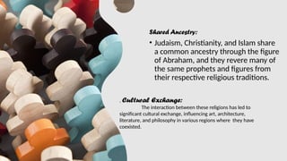 Shared Ancestry:
• Judaism, Christianity, and Islam share
a common ancestry through the figure
of Abraham, and they revere many of
the same prophets and figures from
their respective religious traditions.
. Cultural Exchange:
The interaction between these religions has led to
significant cultural exchange, influencing art, architecture,
literature, and philosophy in various regions where they have
coexisted.
 