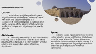 Interactions about masjid Aqsa:
• Judaism:
• In Judaism, Masjid Aqsa holds great
significance as it is believed to be the site of
the First and Second Temples. It is
considered the holiest place in Judaism and
is the location of the Western Wall, which is
a place of prayer and pilgrimage for Jewish
people
Christianity:
In Christianity, Masjid Aqsa is also considered to
be a holy site, as it is believed to be the place where
Jesus taught and prayed. It is often visited by Christian
pilgrims and is revered as a place of spiritual
significance.
Islam:
In Islam, Masjid Aqsa is considered the third
holiest site after Mecca and Medina. It is believed
to be the place where the Prophet Muhammad
ascended to heaven during the Night Journey. It is
also a place of prayer and pilgrimage for Muslims
and holds great religious and historical
significance.
 