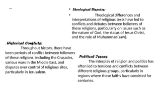 Conflict:
• .Theological Disputes:
• Theological differences and
interpretations of religious texts have led to
conflicts and debates between believers of
these religions, particularly on issues such as
the nature of God, the status of Jesus Christ,
and the role of Muhammad(saw).
. Historical Conflicts:
Throughout history, there have
been periods of conflict between followers
of these religions, including the Crusades,
various wars in the Middle East, and
disputes over control of religious sites,
particularly in Jerusalem.
. Political Issues:
The interplay of religion and politics has
often led to tensions and conflicts between
different religious groups, particularly in
regions where these faiths have coexisted for
centuries.
 