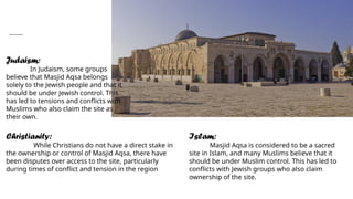 Conflicts about masjid Aqsa:
Judaism:
In Judaism, some groups
believe that Masjid Aqsa belongs
solely to the Jewish people and that it
should be under Jewish control. This
has led to tensions and conflicts with
Muslims who also claim the site as
their own.
Christianity:
While Christians do not have a direct stake in
the ownership or control of Masjid Aqsa, there have
been disputes over access to the site, particularly
during times of conflict and tension in the region
Islam:
Masjid Aqsa is considered to be a sacred
site in Islam, and many Muslims believe that it
should be under Muslim control. This has led to
conflicts with Jewish groups who also claim
ownership of the site.
 