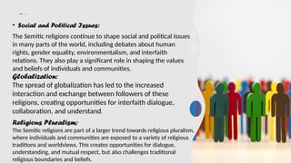 Cont…………
• Social and Political Issues:
The Semitic religions continue to shape social and political issues
in many parts of the world, including debates about human
rights, gender equality, environmentalism, and interfaith
relations. They also play a significant role in shaping the values
and beliefs of individuals and communities.
Globalization:
The spread of globalization has led to the increased
interaction and exchange between followers of these
religions, creating opportunities for interfaith dialogue,
collaboration, and understand.
Religious Pluralism:
The Semitic religions are part of a larger trend towards religious pluralism,
where individuals and communities are exposed to a variety of religious
traditions and worldviews. This creates opportunities for dialogue,
understanding, and mutual respect, but also challenges traditional
religious boundaries and beliefs.
 
