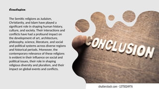 Conclusion:
The Semitic religions as Judaism,
Christianity, and Islam have played a
significant role in shaping human history,
culture, and society. Their interactions and
conflicts have had a profound impact on
the development of art, architecture,
philosophy, science, literature, and social
and political systems across diverse regions
and historical periods. Moreover, the
contemporary relevance of these religions
is evident in their influence on social and
political issues, their role in shaping
religious diversity and pluralism, and their
impact on global events and conflicts.
 