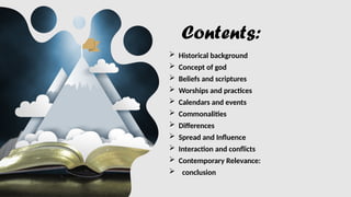 Contents:
 Historical background
 Concept of god
 Beliefs and scriptures
 Worships and practices
 Calendars and events
 Commonalities
 Differences
 Spread and Influence
 Interaction and conflicts
 Contemporary Relevance:
 conclusion
 