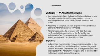 Historical Background
Judaism — 1st
Abrahamic religion
• As a monotheistic faith, followers of Judaism believe in one
God who revealed himself through ancient prophets,
including Abraham, Isaac, Jacob, Moses, Solomon and
others.
• According to the jews, Judaism originated with the biblical
patriarch Abraham (approx. 1800 BCE).
• Abraham established a covenant with God that was
confirmed with the reception of the Torah (the Law
including the Ten Commandments) from God through
Moses to the Jewish people at Mount Sinai.
Definition:
• Judaism is a monotheistic religion that originated in the
ancient Middle East and is based on the teachings and
laws of the Torah, the central text of the Jewish faith. It is
the oldest of the Abrahamic religions and is practiced by
millions of people around the world.
 