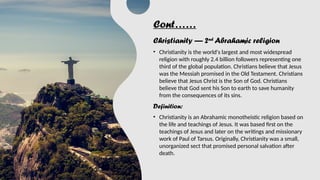 Cont……
Christianity — 2nd
Abrahamic religion
• Christianity is the world's largest and most widespread
religion with roughly 2.4 billion followers representing one
third of the global population. Christians believe that Jesus
was the Messiah promised in the Old Testament. Christians
believe that Jesus Christ is the Son of God. Christians
believe that God sent his Son to earth to save humanity
from the consequences of its sins.
Definition:
• Christianity is an Abrahamic monotheistic religion based on
the life and teachings of Jesus. It was based first on the
teachings of Jesus and later on the writings and missionary
work of Paul of Tarsus. Originally, Christianity was a small,
unorganized sect that promised personal salvation after
death.
 