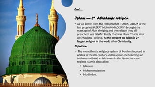 Cont…
Islam — 3rd
Abrahamic religion
• As we know from the first prophet HAZRAT ADAM to the
last prophet HAZRAT MUHAMMAD(SAW) brought the
massage of Allah almighty and the religion they all
preached was ISLAM. Purely that was Islam. That is what
we(Muslims ) believe. At the present era Islam is 2nd
largest religion in the world after Christianity.
Definition:
• The monotheistic religious system of Muslims founded in
Arabia in the 7th century and based on the teachings of
Muhammad(saw) as laid down in the Quran. In some
regions Islam is also called:
• Islamism
• Mohammedanism
• Muslimism.
 