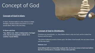 Concept of God
Concept of God in Christianity:
Christians are monotheistic, i.e., they believe there's only one God, and he created the
heavens and the earth.
This divine Godhead consists of three parts: the father (God himself), the son (Jesus Christ)
and the Holy Spirit
Hebrews 11:6
[And without faith it is impossible to please Him, for he who comes to God must believe
that He is and that He is a rewarder of those who seek Him]
Concept of God in Islam:
In Islam, Muslims believe in the oneness of Allah
Almighty. Muslims believe that there is no God
except Allah. Allah is the only diety.
In Quran said that:
“Say, Allah is one. Allah is independent. He begot
none, Nor he was begotten .Indeed, he is
carefree.”(surah Ikhlas)
 