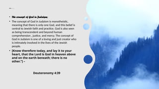 Cont……….
• The concept of God in Judaism:
• The concept of God in Judaism is monotheistic,
meaning that there is only one God, and this belief is
central to Jewish faith and practice. God is also seen
as being transcendent and beyond human
comprehension , justice, and mercy. The concept of
God in Judaism is one of a loving and just creator who
is intimately involved in the lives of the Jewish
people.
• [Know therefore today, and lay it to your
heart, that the Lord is God in heaven above
and on the earth beneath; there is no
other.“] –
Deuteronomy 4:39
 