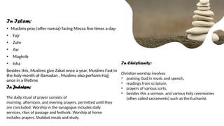 In Islam:
• Muslims pray (offer namaz) facing Mecca five times a day:
• Fajr
• Zuhr
• Asr
• Maghrib
• Isha
Besides this, Muslims give Zakat once a year, Muslims Fast in
the holy month of Ramadan , Muslims also perform Hajj
once in a lifetime
In Judaism:
The daily ritual of prayer consists of
morning, afternoon, and evening prayers. permitted until they
are concluded. Worship in the synagogue includes daily
services, rites of passage and festivals. Worship at home
includes prayers, Shabbat meals and study.
In Christianity:
Christian worship involves
• praising God in music and speech,
• readings from scripture,
• prayers of various sorts,
• besides this a sermon, and various holy ceremonies
(often called sacraments) such as the Eucharist.
 