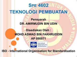 SPE 4602
TEKNOLOGI PEMBUATAN
Pensyarah
DR. AMIRMUDIN BIN UDIN
Disediakan Oleh :
MOHD ASWAD BIN FAKHRUDDIN
AP 090071
ISO - International Organisation for Standardisation
 