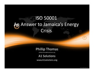 ISO 50001
An Answer to Jamaica s Energy
           Crisis


         Phillip Thomas
           phillip.thomas@A1solutions.org


           A1 Solutions
          www.A1solutions.org
 