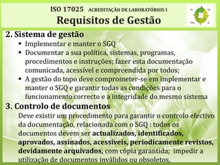 ISO 17025 ACREDITAÇÃO DE LABORATÓRIOS I
Requisitos de Gestão
2. Sistema de gestão
 Implementar e manter o SGQ
 Documentar a sua política, sistemas, programas,
procedimentos e instruções; fazer esta documentação
comunicada, acessível e compreendida por todos;
 A gestão do topo deve comprometer-se em implementar e
manter o SGQ e garantir todas as condições para o
funcionamento correcto e a integridade do mesmo sistema
3. Controlo de documentos
Deve existir um procedimento para garantir o controlo efectivo
da documentação, relacionada com o SGQ : todos os
documentos devem ser actualizados, identificados,
aprovados, assinados, acessíveis, periodicamente revistos,
devidamente arquivados, com cópia garantida; impedir a
utilização de documentos inválidos ou obsoletos,
 