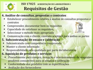 ISO 17025 ACREDITAÇÃO DE LABORATÓRIOS I
Requisitos de Gestão
4. Análise de consultas, propostas e contratos
 Estabelecer procedimento relativo á analise de consultas propostas e
contratos
 Compreender, documentar bem os requisitos
 Capacidade de satisfazer os requisitos,
 Seleccionar o método mais apropriado
 Comunicação com o cliente, contrato aceitável para ambas as partes
5. Subcontratação de ensaio e calibração
 Subcontratado com competência comprovada
 Manter o cliente informado
 Responsabilidade pela qualidade por parte do laboratório
6. Aquisição de produtos e serviços
 Procedimento para compra, recepção e armazenamento de reagentes e
produtos consumíveis para os ensaios e calibração
 Conformidade dos produtos com as especificações
 Avaliação dos fornecedores
 