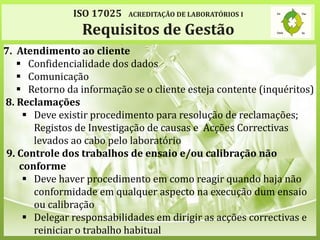 ISO 17025 ACREDITAÇÃO DE LABORATÓRIOS I
Requisitos de Gestão
7. Atendimento ao cliente
 Confidencialidade dos dados
 Comunicação
 Retorno da informação se o cliente esteja contente (inquéritos)
8. Reclamações
 Deve existir procedimento para resolução de reclamações;
Registos de Investigação de causas e Acções Correctivas
levados ao cabo pelo laboratório
9. Controle dos trabalhos de ensaio e/ou calibração não
conforme
 Deve haver procedimento em como reagir quando haja não
conformidade em qualquer aspecto na execução dum ensaio
ou calibração
 Delegar responsabilidades em dirigir as acções correctivas e
reiniciar o trabalho habitual
 