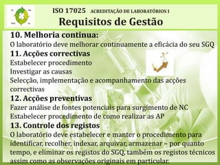 ISO 17025 ACREDITAÇÃO DE LABORATÓRIOS I
Requisitos de Gestão
10. Melhoria continua:
O laboratório deve melhorar continuamente a eficácia do seu SGQ
11. Acções correctivas
Estabelecer procedimento
Investigar as causas
Selecção, implementação e acompanhamento das acções
correctivas
12. Acções preventivas
Fazer análise de fontes potenciais para surgimento de NC
Estabelecer procedimento de como realizar as AP
13. Controle dos registos
O laboratório deve estabelecer e manter o procedimento para
identificar, recolher, indexar, arquivar, armazenar – por quanto
tempo, e eliminar os registos do SGQ, também os registos técnicos
assim como as observações originais em particular.
 