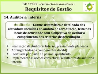 ISO 17025 ACREDITAÇÃO DE LABORATÓRIOS I
Requisitos de Gestão
14. Auditoria interna
 Realização de Auditoria Interna, previamente planeada
 Abranger todos os componentes do SGQ
 Efectuada por parte de pessoal qualificado
 Implementar as acções correctivas, resultantes da auditoria
interna
Auditoria: Exame sistemático e detalhado das
actividade incluídas no âmbito de acreditação, feita nos
locais de actividade com o objectivo de avaliar o
cumprimento dos critérios de acreditação .
 