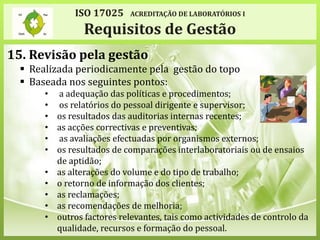 15. Revisão pela gestão
 Realizada periodicamente pela gestão do topo
 Baseada nos seguintes pontos:
• a adequação das políticas e procedimentos;
• os relatórios do pessoal dirigente e supervisor;
• os resultados das auditorias internas recentes;
• as acções correctivas e preventivas;
• as avaliações efectuadas por organismos externos;
• os resultados de comparações interlaboratoriais ou de ensaios
de aptidão;
• as alterações do volume e do tipo de trabalho;
• o retorno de informação dos clientes;
• as reclamações;
• as recomendações de melhoria;
• outros factores relevantes, tais como actividades de controlo da
qualidade, recursos e formação do pessoal.
ISO 17025 ACREDITAÇÃO DE LABORATÓRIOS I
Requisitos de Gestão
 