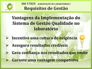 Vantagens da Implementação do
Sistema de Gestão Qualidade no
laboratório
 Incentiva uma cultura de exigência
 Assegura resultados credíveis
 Gera confiança nos resultados que emite
 Garante uma vantagem competitiva
ISO 17025 ACREDITAÇÃO DE LABORATÓRIOS I
Requisitos de Gestão
 
