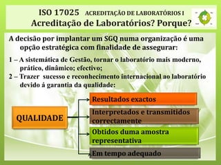 ISO 17025 ACREDITAÇÃO DE LABORATÓRIOS I
Acreditação de Laboratórios? Porque?
A decisão por implantar um SGQ numa organização é uma
opção estratégica com finalidade de assegurar:
1 – A sistemática de Gestão, tornar o laboratório mais moderno,
prático, dinâmico; efectivo;
2 – Trazer sucesso e reconhecimento internacional ao laboratório
devido á garantia da qualidade:
Resultados exactos
Interpretados e transmitidos
correctamente
Obtidos duma amostra
representativa
Em tempo adequado
QUALIDADE
 