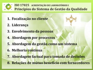 ISO 17025 ACREDITAÇÃO DE LABORATÓRIOS I
Princípios do Sistema de Gestão da Qualidade
1. Focalização no cliente
2. Liderança
3. Envolvimento da pessoas
4. Abordagem por processos
5. Abordagem da gestão como um sistema
6. Melhoria contínua
7. Abordagem factual para tomada de decisões
8. Relações de mútuo benefício com fornecedores
 