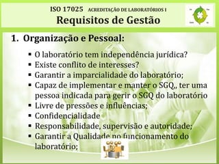 ISO 17025 ACREDITAÇÃO DE LABORATÓRIOS I
Requisitos de Gestão
1. Organização e Pessoal:
 O laboratório tem independência jurídica?
 Existe conflito de interesses?
 Garantir a imparcialidade do laboratório;
 Capaz de implementar e manter o SGQ,, ter uma
pessoa indicada para gerir o SGQ do laboratório
 Livre de pressões e influências;
 Confidencialidade
 Responsabilidade, supervisão e autoridade;
 Garantir a Qualidade no funcionamento do
laboratório;
 