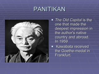 PANITIKAN The Old Capital  is the one that made the deepest impression in the author's native country and abroad. In 1959 Kawabata received the Goethe-medal in Frankfurt.  