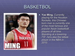 BASKETBOL Yao Ming.  Currently playing for the Houston Rockets, this Chinese-born man is currently one of the most famous and popular Asian basketball players of all time. Standing at a towering 7'6", he's also the tallest player in the NBA in 2010.  