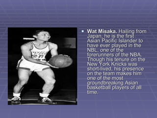 Wat Misaka.  Hailing from Japan, he is the first Asian Pacific Islander to have ever played in the NBL, one of the forerunners of the NBA. Though his tenure on the New York Knicks was short-lived, his presence on the team makes him one of the most groundbreaking Asian basketball players of all time.  